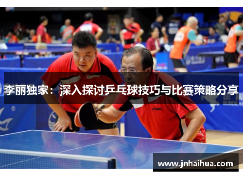 李丽独家：深入探讨乒乓球技巧与比赛策略分享