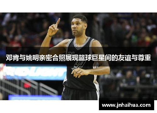 邓肯与姚明亲密合照展现篮球巨星间的友谊与尊重