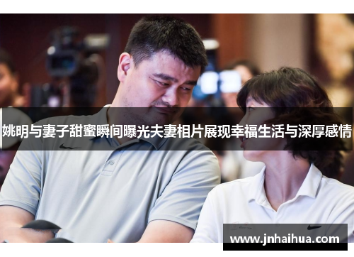 姚明与妻子甜蜜瞬间曝光夫妻相片展现幸福生活与深厚感情