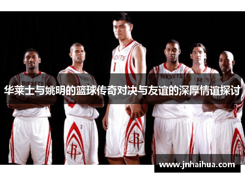 华莱士与姚明的篮球传奇对决与友谊的深厚情谊探讨