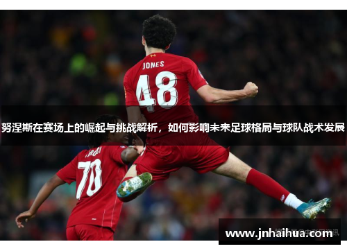 努涅斯在赛场上的崛起与挑战解析，如何影响未来足球格局与球队战术发展