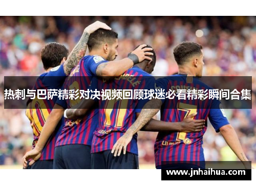 热刺与巴萨精彩对决视频回顾球迷必看精彩瞬间合集